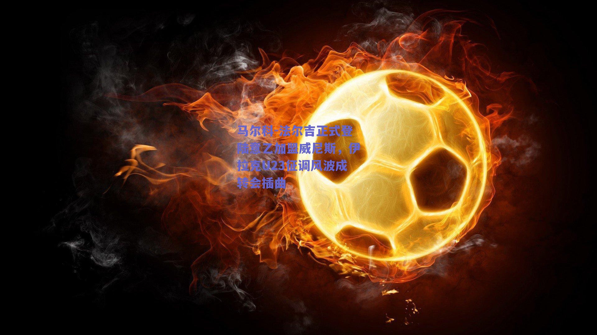 马尔科-法尔吉正式登陆意乙加盟威尼斯，伊拉克U23征调风波成转会插曲